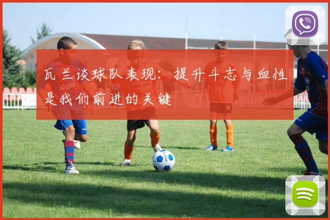 瓦兰谈球队表现：提升斗志与血性是我们前进的关键