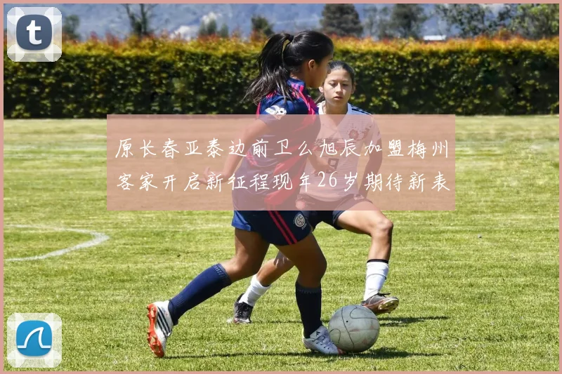 原长春亚泰边前卫么旭辰加盟梅州客家开启新征程现年26岁期待新表现
