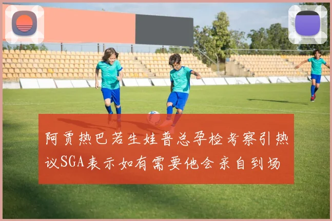 阿贾热巴若生娃普总孕检考察引热议SGA表示如有需要他会亲自到场