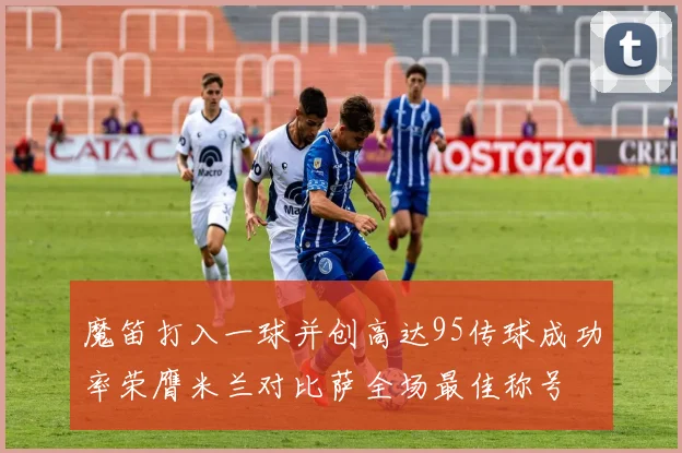 魔笛打入一球并创高达95传球成功率荣膺米兰对比萨全场最佳称号
