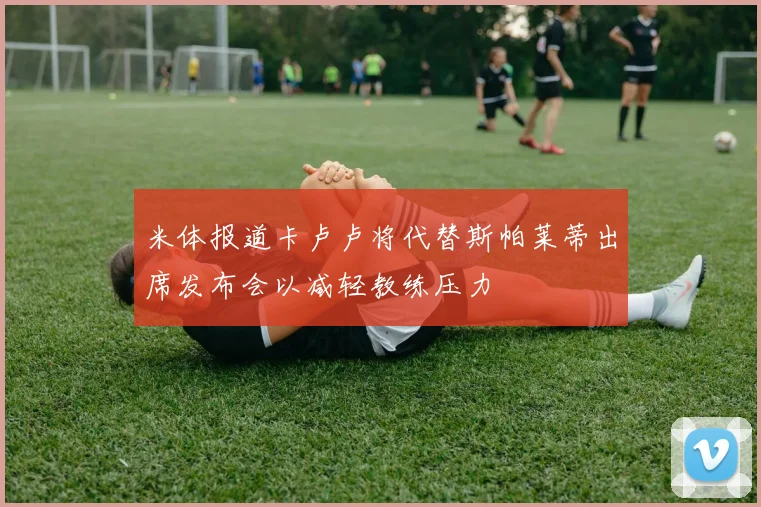 米体报道卡卢卢将代替斯帕莱蒂出席发布会以减轻教练压力