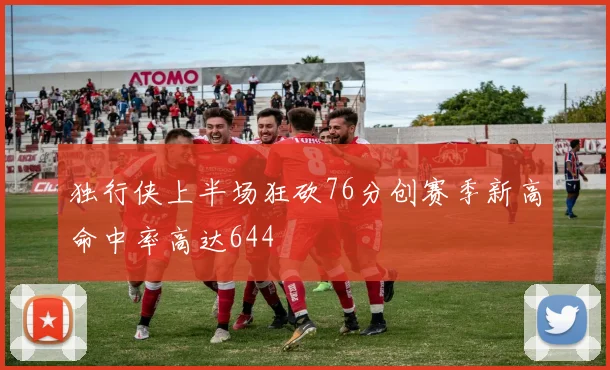 独行侠上半场狂砍76分创赛季新高命中率高达644