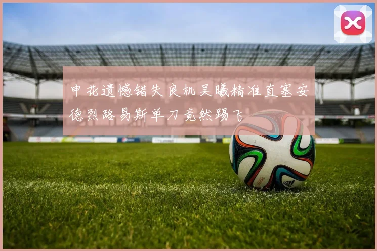 申花遗憾错失良机吴曦精准直塞安德烈路易斯单刀竟然踢飞