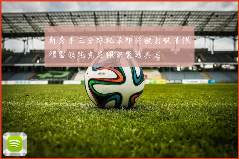 新秀季三分球纪录即将被打破基根穆雷领跑克尼佩尔紧随其后