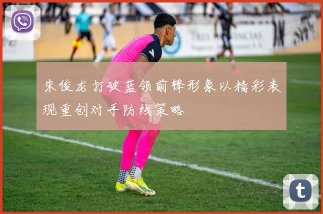 朱俊龙打破蓝领前锋形象以精彩表现重创对手防线策略