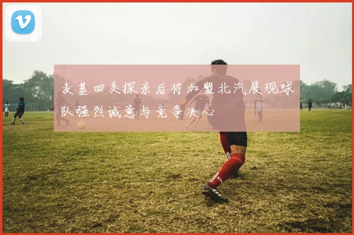 麦基回美探亲后将加盟北汽展现球队强烈诚意与竞争决心