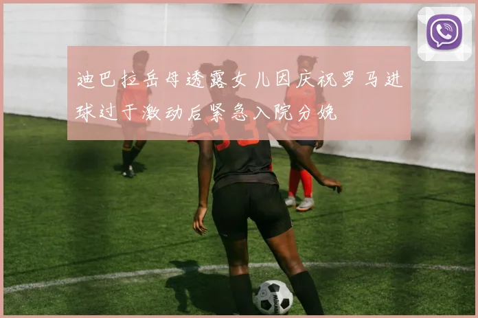迪巴拉岳母透露女儿因庆祝罗马进球过于激动后紧急入院分娩