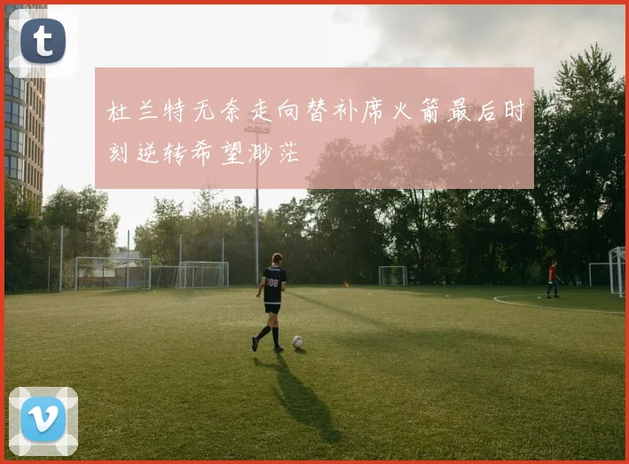 杜兰特无奈走向替补席火箭最后时刻逆转希望渺茫
