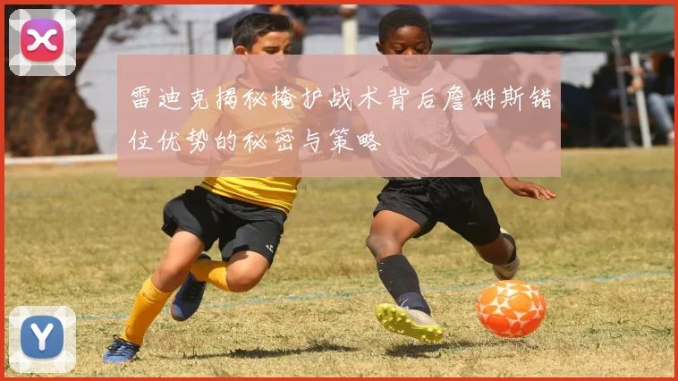 雷迪克揭秘掩护战术背后詹姆斯错位优势的秘密与策略