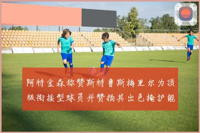 阿特金森称赞斯特鲁斯梅里尔为顶级衔接型球员并赞扬其出色掩护能力