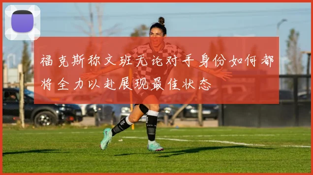 福克斯称文班无论对手身份如何都将全力以赴展现最佳状态