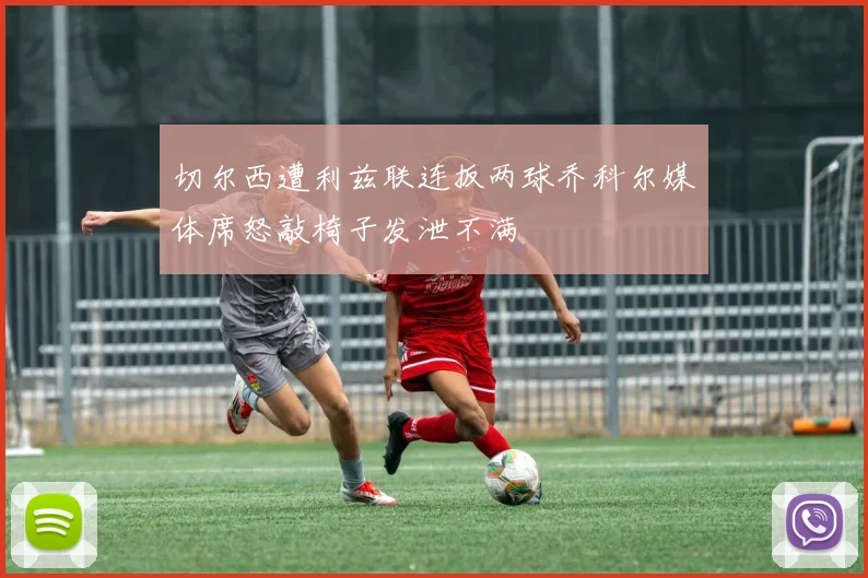 切尔西遭利兹联连扳两球乔科尔媒体席怒敲椅子发泄不满