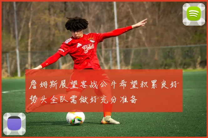 詹姆斯展望客战公牛希望积累良好势头全队需做好充分准备