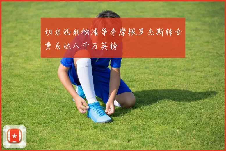切尔西利物浦争夺摩根罗杰斯转会费或达八千万英镑