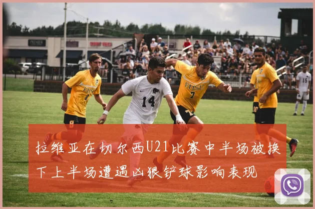 拉维亚在切尔西U21比赛中半场被换下上半场遭遇凶狠铲球影响表现