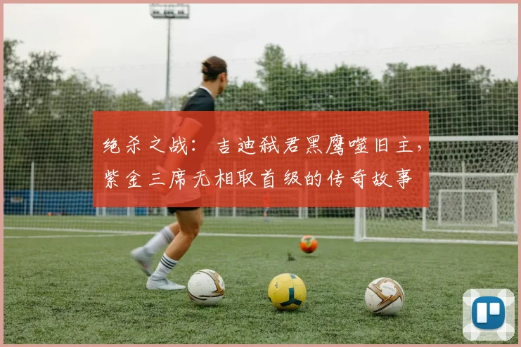 绝杀之战：吉迪弑君黑鹰噬旧主，紫金三席无相取首级的传奇故事