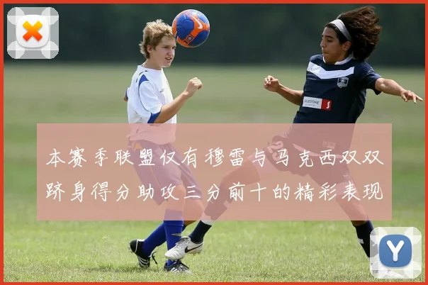 本赛季联盟仅有穆雷与马克西双双跻身得分助攻三分前十的精彩表现