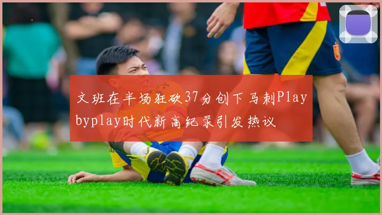 文班在半场狂砍37分创下马刺Playbyplay时代新高纪录引发热议