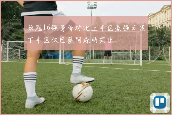 欧冠16强身价对比上半区豪强云集下半区仅巴萨阿森纳突出