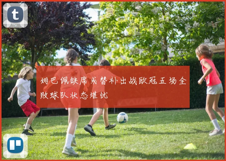 姆巴佩缺席或替补出战欧冠五场全败球队状态堪忧