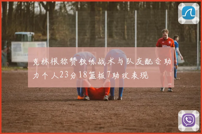 克林根称赞教练战术与队友配合助力个人23分18篮板7助攻表现