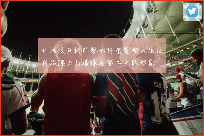 电讯报分析巴黎如何借鉴湖人法拉利品牌力打造球迷第二主队形象