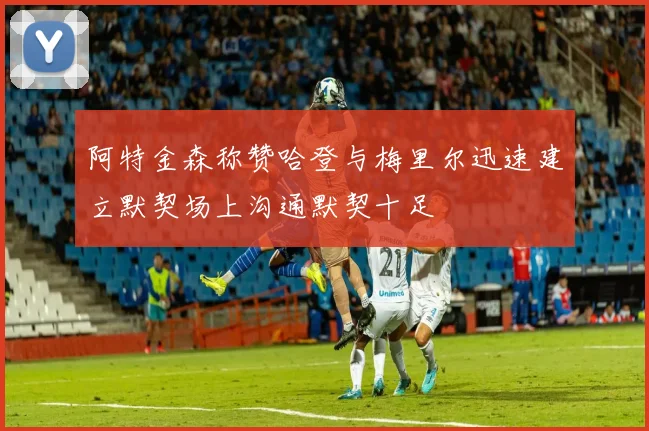 阿特金森称赞哈登与梅里尔迅速建立默契场上沟通默契十足